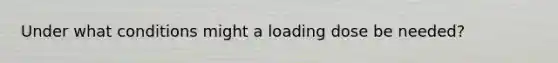 Under what conditions might a loading dose be needed?