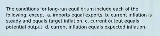 The conditions for long-run equilibrium include each of the following, except: a. imports equal exports. b. current inflation is steady and equals target inflation. c. current output equals potential output. d. current inflation equals expected inflation.