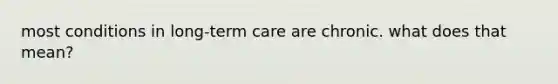 most conditions in long-term care are chronic. what does that mean?