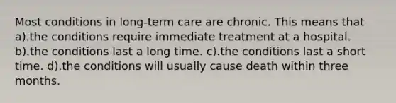 Most conditions in long-term care are chronic. This means that a).the conditions require immediate treatment at a hospital. b).the conditions last a long time. c).the conditions last a short time. d).the conditions will usually cause death within three months.