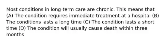 Most conditions in long-term care are chronic. This means that (A) The condition requires immediate treatment at a hospital (B) The conditions lasts a long time (C) The condition lasts a short time (D) The condition will usually cause death within three months