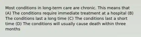 Most conditions in long-term care are chronic. This means that (A) The conditions require immediate treatment at a hospital (B) The conditions last a long time (C) The conditions last a short time (D) The conditions will usually cause death within three months