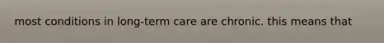 most conditions in long-term care are chronic. this means that