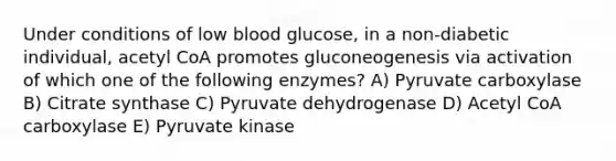 Under conditions of low blood glucose, in a non-diabetic individual, acetyl CoA promotes gluconeogenesis via activation of which one of the following enzymes? A) Pyruvate carboxylase B) Citrate synthase C) Pyruvate dehydrogenase D) Acetyl CoA carboxylase E) Pyruvate kinase