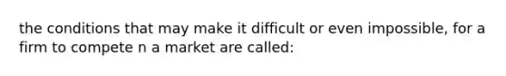 the conditions that may make it difficult or even impossible, for a firm to compete n a market are called: