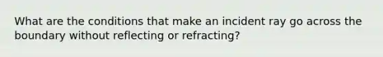 What are the conditions that make an incident ray go across the boundary without reflecting or refracting?