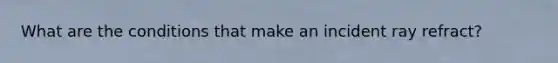What are the conditions that make an incident ray refract?