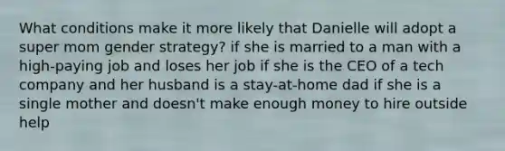 What conditions make it more likely that Danielle will adopt a super mom gender strategy? if she is married to a man with a high-paying job and loses her job if she is the CEO of a tech company and her husband is a stay-at-home dad if she is a single mother and doesn't make enough money to hire outside help