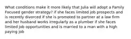 What conditions make it more likely that Julia will adopt a Family Focused gender strategy? if she faces limited job prospects and is recently divorced if she is promoted to partner at a law firm and her husband works irregularly as a plumber if she faces limited job opportunities and is married to a man with a high paying job