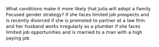 What conditions make it more likely that Julia will adopt a Family Focused gender strategy? if she faces limited job prospects and is recently divorced if she is promoted to partner at a law firm and her husband works irregularly as a plumber if she faces limited job opportunities and is married to a man with a high paying job