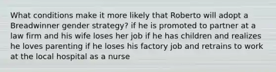 What conditions make it more likely that Roberto will adopt a Breadwinner gender strategy? if he is promoted to partner at a law firm and his wife loses her job if he has children and realizes he loves parenting if he loses his factory job and retrains to work at the local hospital as a nurse