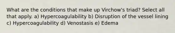 What are the conditions that make up Virchow's triad? Select all that apply. a) Hypercoagulability b) Disruption of the vessel lining c) Hypercoagulability d) Venostasis e) Edema