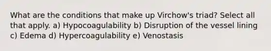 What are the conditions that make up Virchow's triad? Select all that apply. a) Hypocoagulability b) Disruption of the vessel lining c) Edema d) Hypercoagulability e) Venostasis