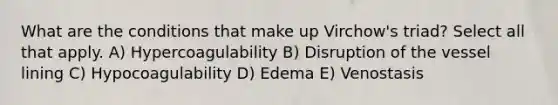 What are the conditions that make up Virchow's triad? Select all that apply. A) Hypercoagulability B) Disruption of the vessel lining C) Hypocoagulability D) Edema E) Venostasis