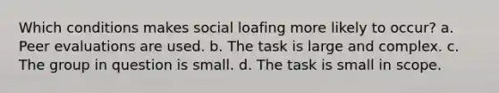 Which conditions makes social loafing more likely to occur? a. Peer evaluations are used. b. The task is large and complex. c. The group in question is small. d. The task is small in scope.