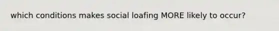 which conditions makes social loafing MORE likely to occur?