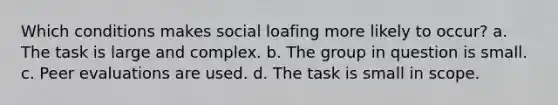 ​Which conditions makes social loafing more likely to occur? a. The task is large and complex. b. The group in question is small. c. Peer evaluations are used. d. The task is small in scope.