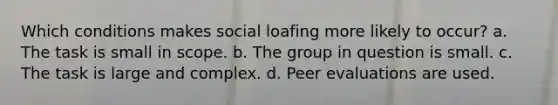 ​Which conditions makes social loafing more likely to occur? a. The task is small in scope. b. The group in question is small. c. The task is large and complex. d. Peer evaluations are used.