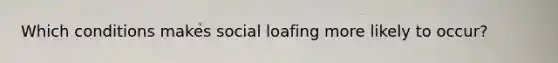 ​Which conditions makes social loafing more likely to occur?