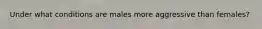 Under what conditions are males more aggressive than females?