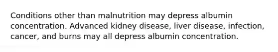 Conditions other than malnutrition may depress albumin concentration. Advanced kidney disease, liver disease, infection, cancer, and burns may all depress albumin concentration.