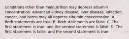 Conditions other than malnutrition may depress albumin concentration. Advanced kidney disease, liver disease, infection, cancer, and burns may all depress albumin concentration. A. Both statements are true. B. Both statements are false. C. The first statement is true, and the second statement is false. D. The first statement is false, and the second statement is true.