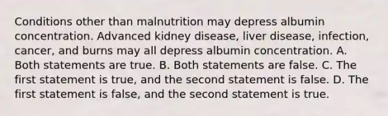 Conditions other than malnutrition may depress albumin concentration. Advanced kidney disease, liver disease, infection, cancer, and burns may all depress albumin concentration. A. Both statements are true. B. Both statements are false. C. The first statement is true, and the second statement is false. D. The first statement is false, and the second statement is true.