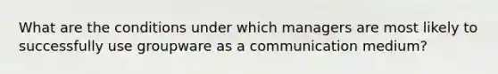 What are the conditions under which managers are most likely to successfully use groupware as a communication medium?