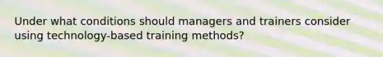 Under what conditions should managers and trainers consider using technology-based training methods?