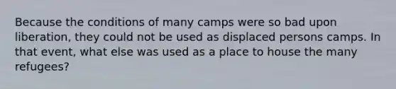 Because the conditions of many camps were so bad upon liberation, they could not be used as displaced persons camps. In that event, what else was used as a place to house the many refugees?