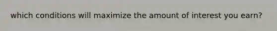 which conditions will maximize the amount of interest you earn?