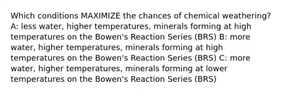 Which conditions MAXIMIZE the chances of chemical weathering? A: less water, higher temperatures, minerals forming at high temperatures on the Bowen's Reaction Series (BRS) B: more water, higher temperatures, minerals forming at high temperatures on the Bowen's Reaction Series (BRS) C: more water, higher temperatures, minerals forming at lower temperatures on the Bowen's Reaction Series (BRS)