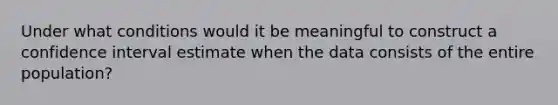 Under what conditions would it be meaningful to construct a confidence interval estimate when the data consists of the entire population?