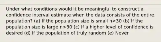 Under what conditions would it be meaningful to construct a confidence interval estimate when the data consists of the entire population? (a) If the population size is small n 30 (c) If a higher level of confidence is desired (d) If the population of truly random (e) Never