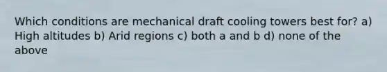 Which conditions are mechanical draft cooling towers best for? a) High altitudes b) Arid regions c) both a and b d) none of the above