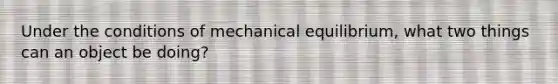 Under the conditions of mechanical equilibrium, what two things can an object be doing?