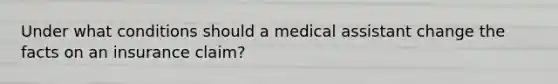 Under what conditions should a medical assistant change the facts on an insurance claim?