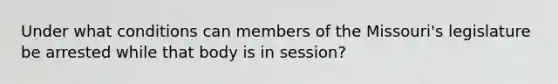 Under what conditions can members of the Missouri's legislature be arrested while that body is in session?