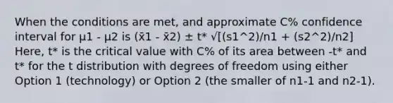 When the conditions are met, and approximate C% confidence interval for μ1 - μ2 is (x̄1 - x̄2) ± t* √[(s1^2)/n1 + (s2^2)/n2] Here, t* is the critical value with C% of its area between -t* and t* for the t distribution with degrees of freedom using either Option 1 (technology) or Option 2 (the smaller of n1-1 and n2-1).