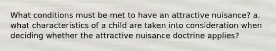 What conditions must be met to have an attractive nuisance? a. what characteristics of a child are taken into consideration when deciding whether the attractive nuisance doctrine applies?