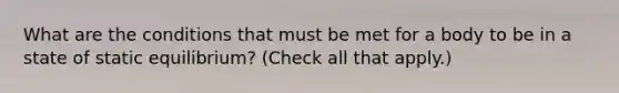 What are the conditions that must be met for a body to be in a state of static equilibrium? (Check all that apply.)