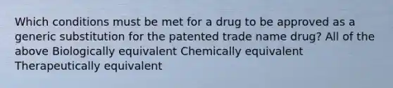 Which conditions must be met for a drug to be approved as a generic substitution for the patented trade name drug? All of the above Biologically equivalent Chemically equivalent Therapeutically equivalent