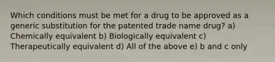 Which conditions must be met for a drug to be approved as a generic substitution for the patented trade name drug? a) Chemically equivalent b) Biologically equivalent c) Therapeutically equivalent d) All of the above e) b and c only