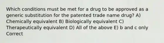 Which conditions must be met for a drug to be approved as a generic substitution for the patented trade name drug? A) Chemically equivalent B) Biologically equivalent C) Therapeutically equivalent D) All of the above E) b and c only Correct