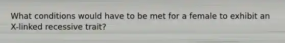 What conditions would have to be met for a female to exhibit an X-linked recessive trait?