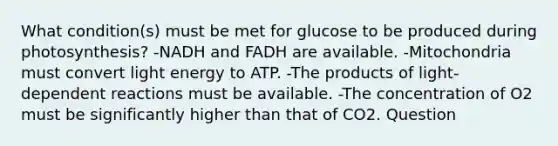 What condition(s) must be met for glucose to be produced during photosynthesis? -NADH and FADH are available. -Mitochondria must convert light energy to ATP. -The products of light-dependent reactions must be available. -The concentration of O2 must be significantly higher than that of CO2. Question