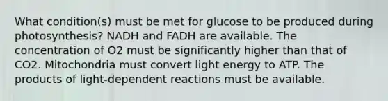 What condition(s) must be met for glucose to be produced during photosynthesis? NADH and FADH are available. The concentration of O2 must be significantly higher than that of CO2. Mitochondria must convert light energy to ATP. The products of light-dependent reactions must be available.