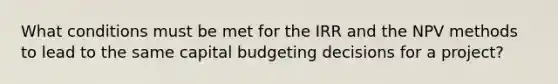 What conditions must be met for the IRR and the NPV methods to lead to the same capital budgeting decisions for a project?