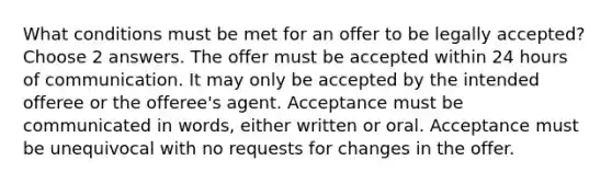 What conditions must be met for an offer to be legally accepted? Choose 2 answers. The offer must be accepted within 24 hours of communication. It may only be accepted by the intended offeree or the offeree's agent. Acceptance must be communicated in words, either written or oral. Acceptance must be unequivocal with no requests for changes in the offer.