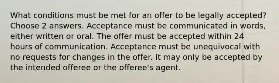 What conditions must be met for an offer to be legally accepted? Choose 2 answers. Acceptance must be communicated in words, either written or oral. The offer must be accepted within 24 hours of communication. Acceptance must be unequivocal with no requests for changes in the offer. It may only be accepted by the intended offeree or the offeree's agent.